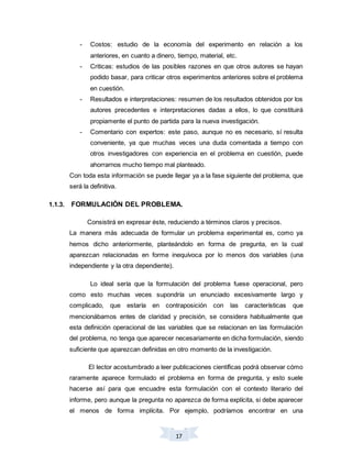 17
- Costos: estudio de la economía del experimento en relación a los
anteriores, en cuanto a dinero, tiempo, material, etc.
- Criticas: estudios de las posibles razones en que otros autores se hayan
podido basar, para criticar otros experimentos anteriores sobre el problema
en cuestión.
- Resultados e interpretaciones: resumen de los resultados obtenidos por los
autores precedentes e interpretaciones dadas a ellos, lo que constituirá
propiamente el punto de partida para la nueva investigación.
- Comentario con expertos: este paso, aunque no es necesario, sí resulta
conveniente, ya que muchas veces una duda comentada a tiempo con
otros investigadores con experiencia en el problema en cuestión, puede
ahorrarnos mucho tiempo mal planteado.
Con toda esta información se puede llegar ya a la fase siguiente del problema, que
será la definitiva.
1.1.3. FORMULACIÓN DEL PROBLEMA.
Consistirá en expresar éste, reduciendo a términos claros y precisos.
La manera más adecuada de formular un problema experimental es, como ya
hemos dicho anteriormente, planteándolo en forma de pregunta, en la cual
aparezcan relacionadas en forme inequívoca por lo menos dos variables (una
independiente y la otra dependiente).
Lo ideal sería que la formulación del problema fuese operacional, pero
como esto muchas veces supondría un enunciado excesivamente largo y
complicado, que estaría en contraposición con las características que
mencionábamos entes de claridad y precisión, se considera habitualmente que
esta definición operacional de las variables que se relacionan en las formulación
del problema, no tenga que aparecer necesariamente en dicha formulación, siendo
suficiente que aparezcan definidas en otro momento de la investigación.
El lector acostumbrado a leer publicaciones científicas podrá observar cómo
raramente aparece formulado el problema en forma de pregunta, y esto suele
hacerse así para que encuadre esta formulación con el contexto literario del
informe, pero aunque la pregunta no aparezca de forma explícita, si debe aparecer
el menos de forma implícita. Por ejemplo, podríamos encontrar en una
 