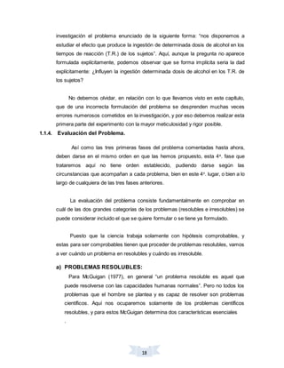 18
investigación el problema enunciado de la siguiente forma: “nos disponemos a
estudiar el efecto que produce la ingestión de determinada dosis de alcohol en los
tiempos de reacción (T.R.) de los sujetos”. Aquí, aunque la pregunta no aparece
formulada explícitamente, podemos observar que se forma implícita seria la dad
explícitamente: ¿Influyen la ingestión determinada dosis de alcohol en los T.R. de
los sujetos?
No debemos olvidar, en relación con lo que llevamos visto en este capítulo,
que de una incorrecta formulación del problema se desprenden muchas veces
errores numerosos cometidos en la investigación, y por eso debemos realizar esta
primera parte del experimento con la mayor meticulosidad y rigor posible.
1.1.4. Evaluación del Problema.
Así como las tres primeras fases del problema comentadas hasta ahora,
deben darse en el mismo orden en que las hemos propuesto, esta 4a
. fase que
trataremos aquí no tiene orden establecido, pudiendo darse según las
circunstancias que acompañan a cada problema, bien en este 4o
. lugar, o bien a lo
largo de cualquiera de las tres fases anteriores.
La evaluación del problema consiste fundamentalmente en comprobar en
cuál de las dos grandes categorías de los problemas (resolubles e irresolubles) se
puede considerar incluido el que se quiere formular o se tiene ya formulado.
Puesto que la ciencia trabaja solamente con hipótesis comprobables, y
estas para ser comprobables tienen que proceder de problemas resolubles, vamos
a ver cuándo un problema en resolubles y cuándo es irresoluble.
a) PROBLEMAS RESOLUBLES:
Para McGuigan (1977), en general “un problema resoluble es aquel que
puede resolverse con las capacidades humanas normales”. Pero no todos los
problemas que el hombre se plantea y es capaz de resolver son problemas
científicos. Aquí nos ocuparemos solamente de los problemas científicos
resolubles, y para estos McGuigan determina dos características esenciales
.
 