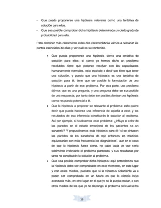 19
- Que pueda proponerse una hipótesis relevante como una tentativa de
solución para ellos.
- Que sea posible comprobar dicha hipótesis determinado un cierto grado de
probabilidad para ella.
Para entender más claramente estas dos características vamos a destacar los
puntos esenciales de ellas y ver cuál es su contenido.
 Que pueda proponerse una hipótesis como una tentativa de
solución para ellos: si como ya hemos dicho un problema
resolubles tiene que poderse resolver con las capacidades
humanamente normales, esto equivale a decir que tiene que tener
una solución, y puesto que una hipótesis es una tentativa de
solución para él, tiene que ser posible la formulación de una
hipótesis a partir de ese problema. Por otra parte, una problema
dijimos que es una pregunta, y una pregunta debe se susceptible
de una respuesta, por tanto debe ser posible plantear una hipótesis
como respuesta potencial a él.
 Que la hipótesis a proponer se relevante al problema: esto quiere
decir que pueda hacerse una inferencia de aquella a este, y los
resultados de esa inferencia constituirán la solución al problema.
Así por ejemplo, si tuviésemos este problema: ¿influye el color de
las paredes en el estado emocional de los pacientes se un
sanatorio? Y propusiéramos esta hipótesis para él: “si se pintasen
las paredes de los sanatorios de rojo entonces los médicos
equivocarían con más frecuencia los diagnósticos”, aun en el caso
de que la hipótesis fuese cierta, no cabe duda de que sería
totalmente irrelevante el problema planteado, y sus resultados por
tanto no constituirán la solución al problema.
 Que sea posible comprobar dicha hipótesis: aquí entendemos que
la hipótesis debe ser comprobable en este momento, en este lugar
y con estos medios, puestos que si la hipótesis solamente va a
poder ser comprobada en un futuro en que la ciencia haya
avanzado más, en otro lugar en el que yo no la puedo probar, o con
otros medios de los que yo no dispongo, el problema del cual se ha
 