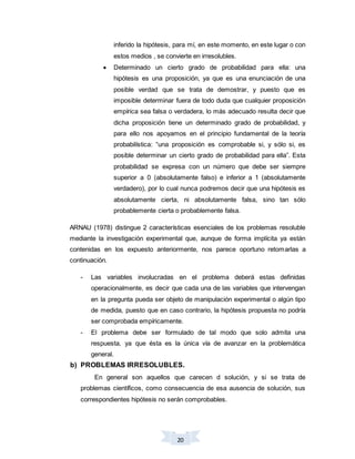 20
inferido la hipótesis, para mí, en este momento, en este lugar o con
estos medios , se convierte en irresolubles.
 Determinado un cierto grado de probabilidad para ella: una
hipótesis es una proposición, ya que es una enunciación de una
posible verdad que se trata de demostrar, y puesto que es
imposible determinar fuera de todo duda que cualquier proposición
empírica sea falsa o verdadera, lo más adecuado resulta decir que
dicha proposición tiene un determinado grado de probabilidad, y
para ello nos apoyamos en el principio fundamental de la teoría
probabilística: “una proposición es comprobable si, y sólo si, es
posible determinar un cierto grado de probabilidad para ella”. Esta
probabilidad se expresa con un número que debe ser siempre
superior a 0 (absolutamente falso) e inferior a 1 (absolutamente
verdadero), por lo cual nunca podremos decir que una hipótesis es
absolutamente cierta, ni absolutamente falsa, sino tan sólo
probablemente cierta o probablemente falsa.
ARNAU (1978) distingue 2 características esenciales de los problemas resoluble
mediante la investigación experimental que, aunque de forma implícita ya están
contenidas en los expuesto anteriormente, nos parece oportuno retomarlas a
continuación.
- Las variables involucradas en el problema deberá estas definidas
operacionalmente, es decir que cada una de las variables que intervengan
en la pregunta pueda ser objeto de manipulación experimental o algún tipo
de medida, puesto que en caso contrario, la hipótesis propuesta no podría
ser comprobada empíricamente.
- El problema debe ser formulado de tal modo que solo admita una
respuesta, ya que ésta es la única vía de avanzar en la problemática
general.
b) PROBLEMAS IRRESOLUBLES.
En general son aquellos que carecen d solución, y si se trata de
problemas científicos, como consecuencia de esa ausencia de solución, sus
correspondientes hipótesis no serán comprobables.
 