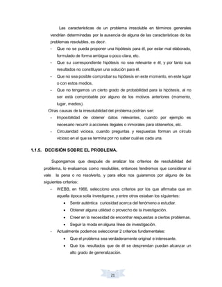 21
Las características de un problema irresoluble en términos generales
vendrían determinadas por la ausencia de alguna de las características de los
problemas resolubles, es decir.
- Que no se pueda proponer una hipótesis para él, por estar mal elaborado,
formulado de forma ambigua o poco clara, etc.
- Que su correspondiente hipótesis no sea relevante e él, y por tanto sus
resultados no constituyan una solución para él.
- Que no sea posible comprobar su hipótesis en este momento, en este lugar
o con estos medios.
- Que no tengamos un cierto grado de probabilidad para la hipótesis, al no
ser está comprobable por alguno de los motivos anteriores (momento,
lugar, medios).
Otras causas de la irresolubilidad del problema podrían ser:
- Imposibilidad de obtener datos relevantes, cuando por ejemplo es
necesario recurrir a acciones ilegales o inmorales para obtenerlos, etc.
- Circularidad viciosa, cuando preguntas y respuestas forman un círculo
vicioso en el que se termina por no saber cuál es cada una.
1.1.5. DECISIÓN SOBRE EL PROBLEMA.
Supongamos que después de analizar los criterios de resolubilidad del
problema, lo evaluamos como resolubles, entonces tendremos que considerar si
vale la pena o no resolverlo, y para ellos nos guiaremos por alguno de los
siguientes criterios:
- WEBB, en 1966, selecciono unos criterios por los que afirmaba que en
aquella época solía investigarse, y entre otros estaban los siguientes:
 Sentir auténtica curiosidad acerca del fenómeno a estudiar.
 Obtener alguna utilidad o provecho de la investigación.
 Creer en la necesidad de encontrar respuestas a ciertos problemas.
 Seguir la moda en alguna línea de investigación.
- Actualmente podemos seleccionar 2 criterios fundamentales:
 Que el problema sea verdaderamente original e interesante.
 Que los resultados que de él se desprendan puedan alcanzar un
alto grado de generalización.
 