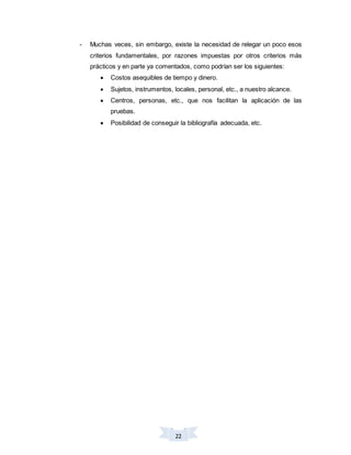 22
- Muchas veces, sin embargo, existe la necesidad de relegar un poco esos
criterios fundamentales, por razones impuestas por otros criterios más
prácticos y en parte ya comentados, como podrían ser los siguientes:
 Costos asequibles de tiempo y dinero.
 Sujetos, instrumentos, locales, personal, etc., a nuestro alcance.
 Centros, personas, etc., que nos facilitan la aplicación de las
pruebas.
 Posibilidad de conseguir la bibliografía adecuada, etc.
 
