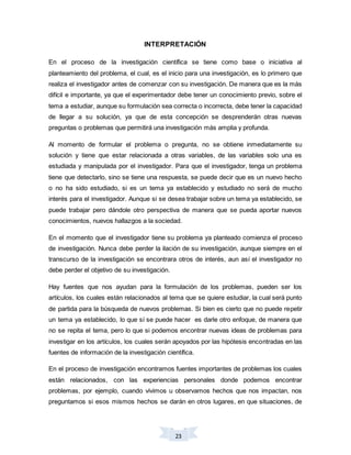 23
INTERPRETACIÓN
En el proceso de la investigación científica se tiene como base o iniciativa al
planteamiento del problema, el cual, es el inicio para una investigación, es lo primero que
realiza el investigador antes de comenzar con su investigación. De manera que es la más
difícil e importante, ya que el experimentador debe tener un conocimiento previo, sobre el
tema a estudiar, aunque su formulación sea correcta o incorrecta, debe tener la capacidad
de llegar a su solución, ya que de esta concepción se desprenderán otras nuevas
preguntas o problemas que permitirá una investigación más amplia y profunda.
Al momento de formular el problema o pregunta, no se obtiene inmediatamente su
solución y tiene que estar relacionada a otras variables, de las variables solo una es
estudiada y manipulada por el investigador. Para que el investigador, tenga un problema
tiene que detectarlo, sino se tiene una respuesta, se puede decir que es un nuevo hecho
o no ha sido estudiado, si es un tema ya establecido y estudiado no será de mucho
interés para el investigador. Aunque si se desea trabajar sobre un tema ya establecido, se
puede trabajar pero dándole otro perspectiva de manera que se pueda aportar nuevos
conocimientos, nuevos hallazgos a la sociedad.
En el momento que el investigador tiene su problema ya planteado comienza el proceso
de investigación. Nunca debe perder la ilación de su investigación, aunque siempre en el
transcurso de la investigación se encontrara otros de interés, aun así el investigador no
debe perder el objetivo de su investigación.
Hay fuentes que nos ayudan para la formulación de los problemas, pueden ser los
artículos, los cuales están relacionados al tema que se quiere estudiar, la cual será punto
de partida para la búsqueda de nuevos problemas. Si bien es cierto que no puede repetir
un tema ya establecido, lo que sí se puede hacer es darle otro enfoque, de manera que
no se repita el tema, pero lo que si podemos encontrar nuevas ideas de problemas para
investigar en los artículos, los cuales serán apoyados por las hipótesis encontradas en las
fuentes de información de la investigación científica.
En el proceso de investigación encontramos fuentes importantes de problemas los cuales
están relacionados, con las experiencias personales donde podemos encontrar
problemas, por ejemplo, cuando vivimos u observamos hechos que nos impactan, nos
preguntamos si esos mismos hechos se darán en otros lugares, en que situaciones, de
 