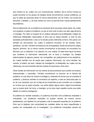 24
qué manera se da, cuáles son sus consecuencias, etcétera. De la misma manera se
puede encontrar en los grupos de trabajos donde encontraremos nuevos problemas, ya
que no todas las personas tienen el mismo pensamiento, por tal motivo, son puntos de
discusión y debates, y, de esta manera es como se permite tener nuevas planteamiento
de problemas.
Para la elaboración de un problema es necesario tener que pasar varios pasos, los cuales
nos ayudaran a evaluar el problema, ya que al inicio solo se tiene una idea vaga del tema
a investigar. Por tanto se requiere de un análisis exhaustivo de la bibliografía, indagar las
referencias bibliografías relacionadas al tema que se desea estudiar, si este ha sido
estudiado profundamente o solo se ha tocado puntos referentes al tema. Otro pasos son
también los documentos, los cuales lo podemos encontrar, en las revistas, libros,
periódicos, vía web. También encontramos las enciclopedias, donde encontramos citados
algunos términos, de la misma manera encontramos el diccionario se encuentran los
términos con su definición o en relación con una materia. El texto viene hacer los libros
que contienen la información relacionada con el tema a investigar, los trabajos
seleccionados de algunos autores, las monografías, las publicaciones en los periódicos,
los cuales también son de ayuda para cualquier información, así como también, las
revistas, el boletín, las tesis, trabajos de investigación, la bibliografía, las cuales son las
referencias, así como también esta las revistas de resúmenes, entre otros.
Otras fuentes de información son los centros de documentación que cuentan con enlaces
internacionales y nacionales. También encontramos el resumen de la historia del
problema, la cual ubica de manera cronológica y ordenada los temas que va a estudiar el
problema, y tenemos también el comentario con expertos, si bien es cierto este paso no
es de muy necesario, aun así no deja de ser importante ye que consultar con un experto
en el tema que se quiere estudiar, nos podrá disipar alguna duda o algún inconveniente
que se pueda tener del tema a investigar, ya de esta mejor aquellos puntos que están
débiles en nuestra investigación.
El problema es también evaluado y lo podemos encontrar como problemas resolubles e
irresolubles. Los problemas resolubles se pueden resolver de manera normal,
planteándose una hipótesis la cual ayudara a dar la respuesta requerida por el problema.
Para que la hipótesis sea comprobada las variables deben de estar especificadas y
puedan ser manipuladas por el investigador. Los problemas irresolubles carecen de
 