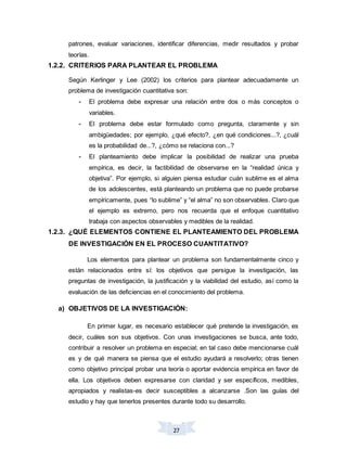 27
patrones, evaluar variaciones, identificar diferencias, medir resultados y probar
teorías.
1.2.2. CRITERIOS PARA PLANTEAR EL PROBLEMA
Según Kerlinger y Lee (2002) los criterios para plantear adecuadamente un
problema de investigación cuantitativa son:
- El problema debe expresar una relación entre dos o más conceptos o
variables.
- El problema debe estar formulado como pregunta, claramente y sin
ambigüedades; por ejemplo, ¿qué efecto?, ¿en qué condiciones...?, ¿cuál
es la probabilidad de...?, ¿cómo se relaciona con...?
- El planteamiento debe implicar la posibilidad de realizar una prueba
empírica, es decir, la factibilidad de observarse en la “realidad única y
objetiva”. Por ejemplo, si alguien piensa estudiar cuán sublime es el alma
de los adolescentes, está planteando un problema que no puede probarse
empíricamente, pues “lo sublime” y “el alma” no son observables. Claro que
el ejemplo es extremo, pero nos recuerda que el enfoque cuantitativo
trabaja con aspectos observables y medibles de la realidad.
1.2.3. ¿QUÉ ELEMENTOS CONTIENE EL PLANTEAMIENTO DEL PROBLEMA
DE INVESTIGACIÓN EN EL PROCESO CUANTITATIVO?
Los elementos para plantear un problema son fundamentalmente cinco y
están relacionados entre sí: los objetivos que persigue la investigación, las
preguntas de investigación, la justificación y la viabilidad del estudio, así como la
evaluación de las deficiencias en el conocimiento del problema.
a) OBJETIVOS DE LA INVESTIGACIÓN:
En primer lugar, es necesario establecer qué pretende la investigación, es
decir, cuáles son sus objetivos. Con unas investigaciones se busca, ante todo,
contribuir a resolver un problema en especial; en tal caso debe mencionarse cuál
es y de qué manera se piensa que el estudio ayudará a resolverlo; otras tienen
como objetivo principal probar una teoría o aportar evidencia empírica en favor de
ella. Los objetivos deben expresarse con claridad y ser específicos, medibles,
apropiados y realistas-es decir susceptibles a alcanzarse .Son las guías del
estudio y hay que tenerlos presentes durante todo su desarrollo.
 