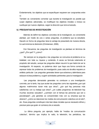 28
Evidentemente, los objetivos que se especifiquen requieren ser congruentes entre
sí.
También es conveniente comentar que durante la investigación es posible que
surjan objetivos adicionales, se modifiquen los objetivos iniciales o incluso se
sustituyan por nuevos objetivos, según la dirección que tome el estudio.
b) PREGUNTAS DE INVESTIGACIÓN
Además de definir los objetivos concretos de la investigación, es conveniente
plantear, por medio de una o varias preguntas, el problema que se estudiará.
Hacerlo en forma de preguntas tiene la ventaja de presentarlo de manera directa,
lo cual minimiza la distorsión (Christensen, 2006).
Con frecuencia, las preguntas de investigación se plantean en términos de
¿qué? ¿Por qué? Y ¿cómo?
No siempre en la pregunta o las preguntas se comunica el problema en su
totalidad, con toda su riqueza y contenido. A veces se formula solamente el
propósito del estudio, aunque las preguntas deben resumir lo que habrá de ser la
investigación. Al respecto, no podemos decir que haya una forma correcta de
expresar todos los problemas de investigación, pues cada uno de ellos requiere un
análisis particular. Las preguntas generales tienen que aclararse y delimitarse para
esbozar el área-problema y sugerir actividades pertinentes para la investigación
Las preguntas demasiado generales no conducen a una investigación
concreta, por lo tanto, hay que acotar las preguntas como las siguientes:¿por qué
algunos matrimonios duran más que otros?, ¿por qué hay personas más
satisfechas con su trabajo que otras?, ¿en cuáles programas de televisión hay
muchas escenas sexuales?, ¿cambian con el tiempo las personas que van a
psicoterapia?, ¿los gerentes se comprometen más con su empresa que los
obreros?, ¿cómo se relacionan los medios de comunicación colectiva con el voto?,
etc. Esas preguntas constituyen más bien ideas iniciales que es necesario refinar y
precisar para que guíen el comienzo de un estudio.
La última pregunta, por ejemplo, habla de “medios de comunicación
colectiva”, término que implica la radio, la televisión, los periódicos, las
 