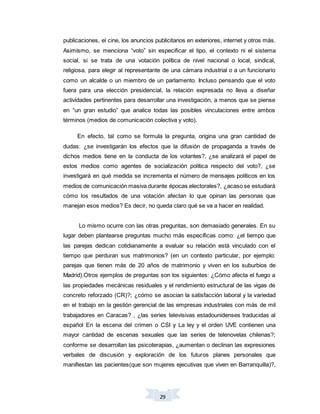 29
publicaciones, el cine, los anuncios publicitarios en exteriores, internet y otros más.
Asimismo, se menciona “voto” sin especificar el tipo, el contexto ni el sistema
social, si se trata de una votación política de nivel nacional o local, sindical,
religiosa, para elegir al representante de una cámara industrial o a un funcionario
como un alcalde o un miembro de un parlamento. Incluso pensando que el voto
fuera para una elección presidencial, la relación expresada no lleva a diseñar
actividades pertinentes para desarrollar una investigación, a menos que se piense
en “un gran estudio” que analice todas las posibles vinculaciones entre ambos
términos (medios de comunicación colectiva y voto).
En efecto, tal como se formula la pregunta, origina una gran cantidad de
dudas: ¿se investigarán los efectos que la difusión de propaganda a través de
dichos medios tiene en la conducta de los votantes?, ¿se analizará el papel de
estos medios como agentes de socialización política respecto del voto?, ¿se
investigará en qué medida se incrementa el número de mensajes políticos en los
medios de comunicación masiva durante épocas electorales?, ¿acaso se estudiará
cómo los resultados de una votación afectan lo que opinan las personas que
manejan esos medios? Es decir, no queda claro qué se va a hacer en realidad.
Lo mismo ocurre con las otras preguntas, son demasiado generales. En su
lugar deben plantearse preguntas mucho más específicas como: ¿el tiempo que
las parejas dedican cotidianamente a evaluar su relación está vinculado con el
tiempo que perduran sus matrimonios? (en un contexto particular, por ejemplo:
parejas que tienen más de 20 años de matrimonio y viven en los suburbios de
Madrid).Otros ejemplos de preguntas son los siguientes: ¿Cómo afecta el fuego a
las propiedades mecánicas residuales y el rendimiento estructural de las vigas de
concreto reforzado (CR)?; ¿cómo se asocian la satisfacción laboral y la variedad
en el trabajo en la gestión gerencial de las empresas industriales con más de mil
trabajadores en Caracas? , ¿las series televisivas estadounidenses traducidas al
español En la escena del crimen o CSI y La ley y el orden UVE contienen una
mayor cantidad de escenas sexuales que las series de telenovelas chilenas?;
conforme se desarrollan las psicoterapias, ¿aumentan o declinan las expresiones
verbales de discusión y exploración de los futuros planes personales que
manifiestan las pacientes(que son mujeres ejecutivas que viven en Barranquilla)?,
 