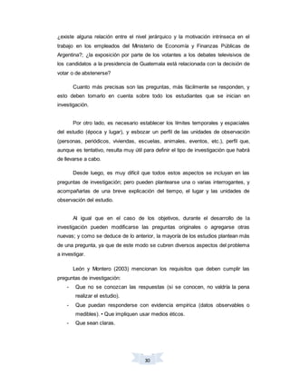 30
¿existe alguna relación entre el nivel jerárquico y la motivación intrínseca en el
trabajo en los empleados del Ministerio de Economía y Finanzas Públicas de
Argentina?; ¿la exposición por parte de los votantes a los debates televisivos de
los candidatos a la presidencia de Guatemala está relacionada con la decisión de
votar o de abstenerse?
Cuanto más precisas son las preguntas, más fácilmente se responden, y
esto deben tomarlo en cuenta sobre todo los estudiantes que se inician en
investigación.
Por otro lado, es necesario establecer los límites temporales y espaciales
del estudio (época y lugar), y esbozar un perfil de las unidades de observación
(personas, periódicos, viviendas, escuelas, animales, eventos, etc.), perfil que,
aunque es tentativo, resulta muy útil para definir el tipo de investigación que habrá
de llevarse a cabo.
Desde luego, es muy difícil que todos estos aspectos se incluyan en las
preguntas de investigación; pero pueden plantearse una o varias interrogantes, y
acompañarlas de una breve explicación del tiempo, el lugar y las unidades de
observación del estudio.
Al igual que en el caso de los objetivos, durante el desarrollo de la
investigación pueden modificarse las preguntas originales o agregarse otras
nuevas; y como se deduce de lo anterior, la mayoría de los estudios plantean más
de una pregunta, ya que de este modo se cubren diversos aspectos del problema
a investigar.
León y Montero (2003) mencionan los requisitos que deben cumplir las
preguntas de investigación:
- Que no se conozcan las respuestas (si se conocen, no valdría la pena
realizar el estudio).
- Que puedan responderse con evidencia empírica (datos observables o
medibles). • Que impliquen usar medios éticos.
- Que sean claras.
 