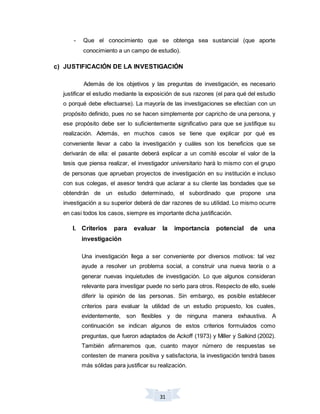 31
- Que el conocimiento que se obtenga sea sustancial (que aporte
conocimiento a un campo de estudio).
c) JUSTIFICACIÓN DE LA INVESTIGACIÓN
Además de los objetivos y las preguntas de investigación, es necesario
justificar el estudio mediante la exposición de sus razones (el para qué del estudio
o porqué debe efectuarse). La mayoría de las investigaciones se efectúan con un
propósito definido, pues no se hacen simplemente por capricho de una persona, y
ese propósito debe ser lo suficientemente significativo para que se justifique su
realización. Además, en muchos casos se tiene que explicar por qué es
conveniente llevar a cabo la investigación y cuáles son los beneficios que se
derivarán de ella: el pasante deberá explicar a un comité escolar el valor de la
tesis que piensa realizar, el investigador universitario hará lo mismo con el grupo
de personas que aprueban proyectos de investigación en su institución e incluso
con sus colegas, el asesor tendrá que aclarar a su cliente las bondades que se
obtendrán de un estudio determinado, el subordinado que propone una
investigación a su superior deberá de dar razones de su utilidad. Lo mismo ocurre
en casi todos los casos, siempre es importante dicha justificación.
I. Criterios para evaluar la importancia potencial de una
investigación
Una investigación llega a ser conveniente por diversos motivos: tal vez
ayude a resolver un problema social, a construir una nueva teoría o a
generar nuevas inquietudes de investigación. Lo que algunos consideran
relevante para investigar puede no serlo para otros. Respecto de ello, suele
diferir la opinión de las personas. Sin embargo, es posible establecer
criterios para evaluar la utilidad de un estudio propuesto, los cuales,
evidentemente, son flexibles y de ninguna manera exhaustiva. A
continuación se indican algunos de estos criterios formulados como
preguntas, que fueron adaptados de Ackoff (1973) y Miller y Salkind (2002).
También afirmaremos que, cuanto mayor número de respuestas se
contesten de manera positiva y satisfactoria, la investigación tendrá bases
más sólidas para justificar su realización.
 