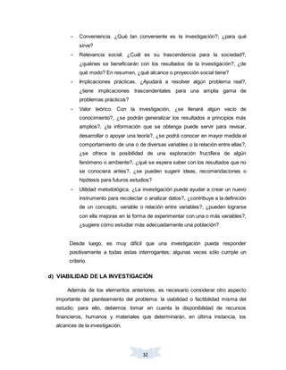 32
- Conveniencia. ¿Qué tan conveniente es la investigación?; ¿para qué
sirve?
- Relevancia social. ¿Cuál es su trascendencia para la sociedad?,
¿quiénes se beneficiarán con los resultados de la investigación?, ¿de
qué modo? En resumen, ¿qué alcance o proyección social tiene?
- Implicaciones prácticas. ¿Ayudará a resolver algún problema real?,
¿tiene implicaciones trascendentales para una amplia gama de
problemas prácticos?
- Valor teórico. Con la investigación, ¿se llenará algún vacío de
conocimiento?, ¿se podrán generalizar los resultados a principios más
amplios?, ¿la información que se obtenga puede servir para revisar,
desarrollar o apoyar una teoría?, ¿se podrá conocer en mayor medida el
comportamiento de una o de diversas variables o la relación entre ellas?,
¿se ofrece la posibilidad de una exploración fructífera de algún
fenómeno o ambiente?, ¿qué se espera saber con los resultados que no
se conociera antes?, ¿se pueden sugerir ideas, recomendaciones o
hipótesis para futuros estudios?
- Utilidad metodológica. ¿La investigación puede ayudar a crear un nuevo
instrumento para recolectar o analizar datos?, ¿contribuye a la definición
de un concepto, variable o relación entre variables?, ¿pueden lograrse
con ella mejoras en la forma de experimentar con una o más variables?,
¿sugiere cómo estudiar más adecuadamente una población?
Desde luego, es muy difícil que una investigación pueda responder
positivamente a todas estas interrogantes; algunas veces sólo cumple un
criterio.
d) VIABILIDAD DE LA INVESTIGACIÓN
Además de los elementos anteriores, es necesario considerar otro aspecto
importante del planteamiento del problema: la viabilidad o factibilidad misma del
estudio; para ello, debemos tomar en cuenta la disponibilidad de recursos
financieros, humanos y materiales que determinarán, en última instancia, los
alcances de la investigación.
 