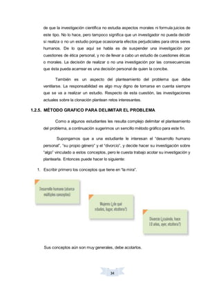 34
de que la investigación científica no estudia aspectos morales ni formula juicios de
este tipo. No lo hace, pero tampoco significa que un investigador no pueda decidir
si realiza o no un estudio porque ocasionaría efectos perjudiciales para otros seres
humanos. De lo que aquí se habla es de suspender una investigación por
cuestiones de ética personal, y no de llevar a cabo un estudio de cuestiones éticas
o morales. La decisión de realizar o no una investigación por las consecuencias
que ésta pueda acarrear es una decisión personal de quien la concibe.
También es un aspecto del planteamiento del problema que debe
ventilarse. La responsabilidad es algo muy digno de tomarse en cuenta siempre
que se va a realizar un estudio. Respecto de esta cuestión, las investigaciones
actuales sobre la clonación plantean retos interesantes.
1.2.5. MÉTODO GRAFICO PARA DELIMITAR EL PROBLEMA
Como a algunos estudiantes les resulta complejo delimitar el planteamiento
del problema, a continuación sugerimos un sencillo método gráfico para este fin.
Supongamos que a una estudiante le interesan el “desarrollo humano
personal”, “su propio género” y el “divorcio”, y decide hacer su investigación sobre
“algo” vinculado a estos conceptos, pero le cuesta trabajo acotar su investigación y
plantearla. Entonces puede hacer lo siguiente:
1. Escribir primero los conceptos que tiene en “la mira”.
Sus conceptos aún son muy generales, debe acotarlos.
 