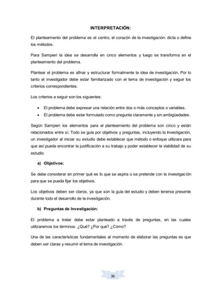 36
INTERPRETACIÓN:
El planteamiento del problema es el centro, el corazón de la investigación: dicta o define
los métodos.
Para Sampieri la idea se desarrolla en cinco elementos y luego se transforma en el
planteamiento del problema.
Plantear el problema es afinar y estructurar formalmente la idea de investigación. Por lo
tanto el investigador debe estar familiarizado con el tema de investigación y seguir los
criterios correspondientes.
Los criterios a seguir son los siguientes:
 El problema debe expresar una relación entre dos o más conceptos o variables.
 El problema debe estar formulado como pregunta claramente y sin ambigüedades.
Según Sampieri los elementos para el planteamiento del problema son cinco y están
relacionados entre sí. Todo se guía por objetivos y preguntas, incluyendo la Investigación,
un investigador al iniciar su estudio debe establecer que método o enfoque utilizara para
que así pueda encontrar la justificación a su trabajo y poder establecer la viabilidad de su
estudio.
a) Objetivos:
Se debe considerar en primer qué es lo que se aspira o se pretende con la investigación
para que se pueda fijar los objetivos.
Los objetivos deben ser claros, ya que son la guía del estudio y deben tenerse presente
durante todo el desarrollo de la investigación.
b) Preguntas de Investigación:
El problema a tratar debe estar planteado a través de preguntas, en las cuales
utilizaremos los términos: ¿Qué? ¿Por qué? ¿Cómo?
Una de las características fundamentales al momento de elaborar las preguntas es que
deben ser claras y resumir el tema de investigación.
 