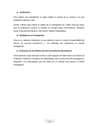 37
c) Justificación:
Para realizar una investigación se debe justificar el porqué de su estudio y con que
propósito se llevara a cabo.
Existen criterios para evaluar la utilidad de la investigación las cuáles serán las bases
para la justificación, aunque no siempre se cumplen todos (Conveniencia, relevancia
social, implicaciones prácticas, valor teórico, utilidad metodológica).
d) Viabilidad de la Investigación:
Este es un elemento importante ya que debemos tener en cuenta la disponibilidad del
tiempo, los recursos económicos y los materiales que utilizaremos en nuestra
investigación.
e) Evaluación de las deficiencias del conocimiento del problema:
Esta evaluación según Sampieri se lleva a cabo después de haber hecho una revisión de
la literatura. Debemos considerar los antecedentes sobre nuestro tema de investigación y
responder a las interrogantes para así poder dar un enfoque más preciso a nuestra
investigación.
 
