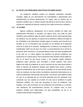 38
1.3. EL FIN DE LOS PROBLEMAS CIENTIFICOS DE MARIO BUNGE
Los problemas científicos pueden ser olvidados, eliminados, aclarados
resueltos, objeto de una demostración de irresolubilidad o abandonadas para
entretenimiento de futuras generaciones. En ningún caso se declara que un
problema científico sea un misterio situado más allá de la razón humana. Vamos a
estudiar por separado los diversos modos por los cuales se termina un problema.
1.3.1. EL OLVIDO
Algunos problemas desaparecen de la escena científica sin haber sido
explícitamente eliminados ni resueltos: por alguna razón, que suele ser extra
científicos esos problemas dejan de atraer la atención de las nuevas generaciones
de científicos. Así, por ejemplo, la mayoría de los problemas relativos de origen de
las. Actividades y las instituciones sociales siguen sin resolver, pero hoy día no se
estudian ya con el entusiasmo que suscitaran en los tiempos de la expansión
inicial de la teoría de la evolución. Análogamente, la botánica y la zoología de los
invertebrados están hoy día poco de moda. La personalización de la ciencia ha
producido cierto correrismo, y el carrerista desea mostrar que está completamente
al día éste es un motivo legitimo del abandono de genuino problemas que
observamos en nuestra época. Pera el fenómeno tiene también motivos legítimos.
Uno es el hecho de que tarcas nuevas y mis urgentes pueden desplazar
problemas viejos, genuinos, pero irresueltos y menos urgentes. Otra causa
legítima del olvido de problemas es que la invención de una nueva teoría tiende a
retirar la atención de problemas aislados para dirigirla hacia nuevos y enteros
sistemas problemáticos que se han hecho accesibles con la nueva teoría! de este
modo se sustituye una dase entera de problemas laxamente relacionados por un
sistema problemático densamente estructurado. Una tercera razón legítima puede
ser que no se disponga aún de una teoría adecuada para dar respuesta a las
cuestiones que van cayendo en el olvido. En este caso el problema no queda
totalmente olvidado, sino más bien pospuesto en favor de problemas más
tratables, corno está ocurriendo con los problemas más profundos (y, a menudo,
más nebulosos) del comportamiento humano. En cualquier caso, un buen
problema olvidado será redescubierto con gran probabilidad, tal vez en un
contexto antes del todo insospechado,
 