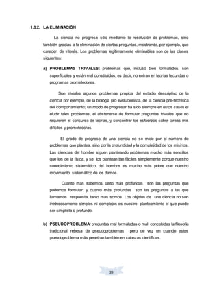 39
1.3.2. LA ELIMINACIÓN
La ciencia no progresa sólo mediante la resolución de problemas, sino
también gracias a la eliminación de ciertas preguntas, mostrando, por ejemplo, que
carecen de interés. Los problemas legítimamente eliminables son de las clases
siguientes:
a) PROBLEMAS TRIVIALES: problemas que, incluso bien formulados, son
superficiales y están mal constituidos, es decir, no entran en teorías fecundas o
programas prometedores.
Son triviales algunos problemas propios del estadio descriptivo de la
ciencia por ejemplo, de la biología pro evolucionista, de la ciencia pre-teorética
del comportamiento; un modo de progresar ha sido siempre en estos casos el
eludir tales problemas, el abstenerse de formular preguntas triviales que no
requieren el concurso de teorías, y concentrar los esfuerzos sobre tareas mis
difíciles y prometedoras.
El grado de progreso de una ciencia no se mide por el número de
problemas que plantea, sino por la profundidad y la complejidad de los misinos.
Las ciencias del hombre siguen planteando problemas mucho más sencillos
que los de la física, y se los plantean tan fáciles simplemente porque nuestro
conocimiento sistemático del hombre es mucho más pobre que nuestro
movimiento sistemático de los damos.
Cuanto más sabemos tanto más profundas son las preguntas que
podernos formular; y cuanto más profundas son las preguntas a las que
llamamos respuesta, tanto más somos. Los objetos de una ciencia no son
intrínsecamente simples ni complejos es nuestro planteamiento el que puede
ser simplista o profundo.
b) PSEUDOPROBLEMA: preguntas mal formuladas o mal concebidas la filosofía
tradicional rebosa de pseudoproblemas pero de vez en cuando estos
pseudoproblema más penetran también en cabezas científicas.
 