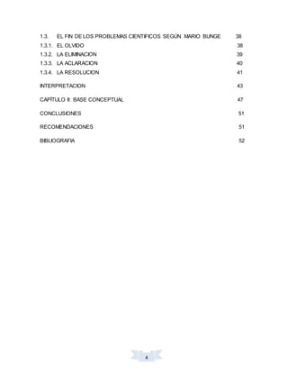 4
1.3. EL FIN DE LOS PROBLEMAS CIENTIFICOS SEGÚN MARIO BUNGE 38
1.3.1. EL OLVIDO 38
1.3.2. LA ELIMINACION 39
1.3.3. LA ACLARACION 40
1.3.4. LA RESOLUCION 41
INTERPRETACION 43
CAPÍTULO II: BASE CONCEPTUAL 47
CONCLUSIONES 51
RECOMENDACIONES 51
BIBLIOGRAFIA 52
 