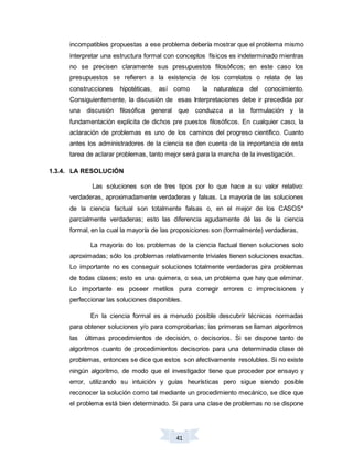 41
incompatibles propuestas a ese problema debería mostrar que el problema mismo
interpretar una estructura formal con conceptos físicos es indeterminado mientras
no se precisen claramente sus presupuestos filosóficos; en este caso los
presupuestos se refieren a la existencia de los correlatos o relata de las
construcciones hipotéticas, así como la naturaleza del conocimiento.
Consiguientemente, la discusión de esas Interpretaciones debe ir precedida por
una discusión filosófica general que conduzca a la formulación y la
fundamentación explícita de dichos pre puestos filosóficos. En cualquier caso, la
aclaración de problemas es uno de los caminos del progreso científico. Cuanto
antes los administradores de la ciencia se den cuenta de la importancia de esta
tarea de aclarar problemas, tanto mejor será para la marcha de la investigación.
1.3.4. LA RESOLUCIÓN
Las soluciones son de tres tipos por lo que hace a su valor relativo:
verdaderas, aproximadamente verdaderas y falsas. La mayoría de las soluciones
de la ciencia factual son totalmente falsas o, en el mejor de los CASOS*
parcialmente verdaderas; esto las diferencia agudamente dé las de la ciencia
formal, en la cual la mayoría de las proposiciones son (formalmente) verdaderas,
La mayoría do los problemas de la ciencia factual tienen soluciones solo
aproximadas; sólo los problemas relativamente triviales tienen soluciones exactas.
Lo importante no es conseguir soluciones totalmente verdaderas pira problemas
de todas clases; esto es una quimera, o sea, un problema que hay que eliminar.
Lo importante es poseer metilos pura corregir errores c imprecisiones y
perfeccionar las soluciones disponibles.
En la ciencia formal es a menudo posible descubrir técnicas normadas
para obtener soluciones y/o para comprobarlas; las primeras se llaman algoritmos
las últimas procedimientos de decisión, o decisorios. Si se dispone tanto de
algoritmos cuanto de procedimientos decisorios para una determinada clase dé
problemas, entonces se dice que estos son afectivamente resolubles. Si no existe
ningún algoritmo, de modo que el investigador tiene que proceder por ensayo y
error, utilizando su intuición y guías heurísticas pero sigue siendo posible
reconocer la solución como tal mediante un procedimiento mecánico, se dice que
el problema está bien determinado. Si para una clase de problemas no se dispone
 