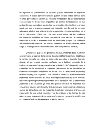 42
de algoritmo y/o procedimiento de decisión, pueden presentarse las siguientes
situaciones; (I) existen demostraciones de que son posibles ambas técnicas o una
de ellas, pero éstas se ignoran; (ii) no existo demostración do que asas técnicas
sean posibles ni do que sean imposibles; (ii) existen demostraciones de que
ambas técnicas normadas o una de ellas son imposibles. Si este último es el caso,
puede ser que el problema concreto sea resoluble, pero lo será de un modo
artesano o artístico, y no u la manera de la producción normada posibilitad» por el
cálculo automático. (Dicho sea de paso actual interés por los problemas
efectivamente resolubles se deben en parte al boom ele las calculadoras, y
contribuye a su vez a sostenerla cual es lamentable, porque los problemas
afectivamente resoluble son en realidad problemas de. Rutina; no lo es, desde
luego, la investigación de las conclusiones de la compatibilidad efectiva.)
El reconocer que son los problemas los que, irradiando ideas, mantienen
en movimiento el aparato de la ciencia debería modificar la corriente filosófica de
la ciencia, centrada hoy sobre los datos más que sobre lo buscado. Además,
deberla tal ve/, producir cambios profundos en la habitual psicología de la
inteligencia, que está hoy comprometida por la definición do "inteligencia" como la
capacidad de dar respuestas a preguntas (demasiadas veces formuladas por
experimentadores poco inteligentes), en vez de cuino la capacidad de responder y
de formular preguntas origínales. Un tal paso de la resolución al planteamiento de
problemas deberla afectar a su vez a nuestra política educativa y a sus técnicas,
las cuales apuntan por ahora al aprendizaje eficaz de recetas para la resolución de
problemas y de soluciones ya listas. Una política educativa no dogmática, que
estuviera de acuerdo con el espíritu de la ciencia y no nos empujara a entablar una
carrera de competición con las máquinas de calcular, estimularla el proceso de
maduración de una actitud inquisitiva y de los métodos y las teorías de más
potencia; serla una pedagogía centrada en el problema, y entrenarla así al hombre
a compensar la rápida decadencia de la opinión recibida
 