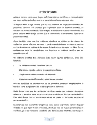 43
INTERPRETACIÓN:
Antes de conocer cómo puede llegar a su fin los problemas científicos, es necesario saber
que es un problema científico; que es lo que sostiene el autor acerca de ellos.
Al respecto Mario Bunge sostiene que “no todo problema, es un problema científico: los
problemas científicos son aquellos que se plantean sobre un trasfondo científico, se
estudian con medios científicos y con el objeto de incrementar nuestro conocimiento”. En
pocas palabras Mario Bunge sostiene que el conocimiento es el verdadero objeto en un
problema científico.
Como también indica que los problemas científicos se dividen en dos clases: los
sustantivos que se refieren a las cosas y los de procedimiento que se refieren a nuestros
modos de conseguir noticias de las cosas. Esta dicotomía planteada por Mario Bunge,
engloban una serie de características que debe tener un problema científico para ser
conocido como tal.
Un problema científico bien planteado debe reunir algunas condiciones, entre ellos
tenemos:
• Un problema científico debe tener solución.
• El problema no debe contener presuposiciones falsas.
• Los problemas científicos deben ser relevantes.
• Los problemas científicos deben presentar una novedad.
Una vez conocidos las características de los problemas científicos, interpretaremos la
teoría de Mario Bunge acerca del fin de los problemas científicos.
Mario Bunge indica que los problemas científicos pueden ser olvidados, eliminados,
aclarados y resueltos; todos estos modos indicarían el término de un problema científico.
Para ello b Bunge hiso un estudio separado de los modos por las cuales terminan un
problema científico.
El primero de ellos es el olvido. Una primera causa es que un problema científico llega ser
olvidado por que dejan de ser novedosos, atractivos para las nuevas generaciones de
científicos, ya no es interesante su estudio. Otra de las causas del olvido, para Bunge, es
 