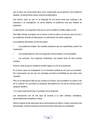 44
que al nacer una nueva teoría tiene como consecuente que la atención a los problemas
aislados, se desvié hacia nuevos sistemas problemáticos.
Una tercera razón es que no se disponga de una buena teoría que sostenga o de
respuesta a la investigación, en pocas palabras el problemas más que olvidado es
pospuesto.
La eliminación, es el segundo modo por el cual un problema científico llega a su fin.
Para Mario Bunge el progreso de la ciencia no solo se debe a la solución que se le da a
los problemas, también se debe gracias a la eliminación de ciertas preguntas.
Los problemas eliminados son de tres clases:
• Los problemas triviales. Son aquellos problemas que son superficiales y están mal
constituidos.
• Los seudoproblemas. Que son preguntas mal formuladas o mal concebidas.
• Las quimeras. Son preguntas fantasiosas, que quedan fuera de todo contexto
científico.
El tercer modo de que un problema científico llegue a su fin es la aclaración.
En muchos casos de investigación no se resuelven problemas sino que son aclarados.
Por consecuente una vez que son aclarados aumenta la posibilidad de que estos sean
resueltos.
Pero no se descarta la idea de que suceda a la inversa, que el problema se aclara a raíz
de su solución. En conclusión la aclaración del problema es uno de los caminos para el
progreso científico.
Y un cuarto modo de terminar un problema es la resolución.
Las resoluciones son de tres tipos de acuerdo a su valor veritativo: verdaderas,
aproximadamente verdaderas y falsas.
Para la mayoría de las soluciones de la ciencia factual son falsas, o tienen soluciones solo
aproximadas; mientras que para la ciencia formal las soluciones son verdaderas.
 