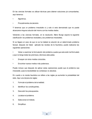 45
En las ciencias formales se utilizan técnicas para obtener soluciones y/o comprobarlas,
aquí tenemos:
• Algoritmos.
• Procedimientos de decisión.
Y tenemos que un problema irresoluble si y solo si esta demostrado que no puede
alcanzarse ninguna solución del mismo con los medios dados.
Volviendo a las ciencias formales, en la resolución, Mario Bunge expone la siguiente
clasificación: los problemas resolubles y los problemas irresolubles.
Si se llegara al caso de que no se ha hallado la solución de un determinado problema
factual, después de haber aplicado las recetas de la heurística, puede realizarse las
siguientes operaciones:
• Volver a examinar la formulación del problema, puede que este esté mal formulado
y que no tenga todas las premisas y técnicas adecuadas.
• Ensayar con otros medios conocidos.
• Encontrar nuevos medios más poderosos.
Puede incluso que después de aplicar estas operaciones puede que el problema sea
irresoluble, pues la resolubilidad es contextual, no absoluta.
En cuanto a la receta heurística se refiere a las reglas pa aumentar la probabilidad del
éxito. Aquí una docena de reglas:
1. Formular el problema de la realidad.
2. Identificar los constituyentes.
3. Descubrir los presupuestos.
4. Localizar el problema.
5. Seleccionar el método.
6. Simplificar.
 