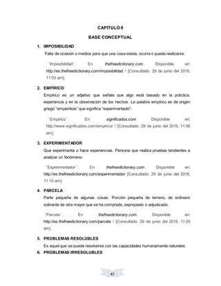 47
CAPITULO II
BASE CONCEPTUAL
1. IMPOSIBILIDAD
Falta de ocasión o medios para que una cosa exista, ocurra o pueda realizarse.
´´Imposibilidad´´. En thefreedictionary.com. Disponible en:
http://es.thefreedictionary.com/imposibilidad / [Consultado: 29 de junio del 2016,
11:03 am].
2. EMPÍRICO
Empírico es un adjetivo que señala que algo está basado en la práctica,
experiencia y en la observación de los hechos. La palabra empírico es de origen
griego “empeirikos” que significa “experimentado".
´´Empírico´´. En significados.com Disponible en:
http://www.significados.com/empirico/ / [Consultado: 29 de junio del 2016, 11:06
am].
3. EXPERIMENTADOR
Que experimenta o hace experiencias. Persona que realiza pruebas tendientes a
analizar un fenómeno.
´´Experimentador´´. En thefreedictionary.com. Disponible en:
http://es.thefreedictionary.com/experimentador [Consultado: 29 de junio del 2016,
11:10 am].
4. PARCELA
Parte pequeña de algunas cosas. Porción pequeña de terreno, de ordinario
sobrante de otra mayor que se ha comprado, expropiado o adjudicado.
´´Parcela´´. En thefreedictionary.com. Disponible en:
http://es.thefreedictionary.com/parcela / [Consultado: 29 de junio del 2016, 11:20
am].
5. PROBLEMAS RESOLUBLES
Es aquel que se puede resolverse con las capacidades humanamente naturales.
6. PROBLEMAS IRRESOLUBLES
 