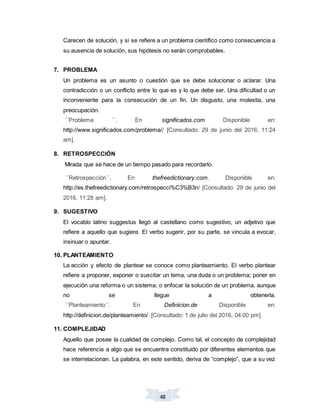 48
Carecen de solución, y si se refiere a un problema científico como consecuencia a
su ausencia de solución, sus hipótesis no serán comprobables.
7. PROBLEMA
Un problema es un asunto o cuestión que se debe solucionar o aclarar. Una
contradicción o un conflicto entre lo que es y lo que debe ser. Una dificultad o un
inconveniente para la consecución de un fin. Un disgusto, una molestia, una
preocupación.
´´Problema ´´. En significados.com Disponible en:
http://www.significados.com/problema// [Consultado: 29 de junio del 2016, 11:24
am].
8. RETROSPECCIÓN
Mirada que se hace de un tiempo pasado para recordarlo.
´´Retrospección´´. En thefreedictionary.com. Disponible en:
http://es.thefreedictionary.com/retrospecci%C3%B3n/ [Consultado: 29 de junio del
2016, 11:28 am].
9. SUGESTIVO
El vocablo latino suggestus llegó al castellano como sugestivo, un adjetivo que
refiere a aquello que sugiere. El verbo sugerir, por su parte, se vincula a evocar,
insinuar o apuntar.
10. PLANTEAMIENTO
La acción y efecto de plantear se conoce como planteamiento. El verbo plantear
refiere a proponer, exponer o suscitar un tema, una duda o un problema; poner en
ejecución una reforma o un sistema; o enfocar la solución de un problema, aunque
no se llegue a obtenerla.
´´Planteamiento´´. En Definicion.de Disponible en:
http://definicion.de/planteamiento/ [Consultado: 1 de julio del 2016, 04:00 pm].
11. COMPLEJIDAD
Aquello que posee la cualidad de complejo. Como tal, el concepto de complejidad
hace referencia a algo que se encuentra constituido por diferentes elementos que
se interrelacionan. La palabra, en este sentido, deriva de “complejo”, que a su vez
 