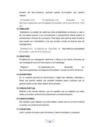 49
proviene del latín complexus, participio pasado de complecti, que significa
‘enlazar’.
“complejidad” (s/f.). En Significados.com. Disponible en:
http://www.significados.com/complejidad/ [Consultado: 28 de junio del 2016, 10:02
pm].
12. VIABILIDAD
Viabilidad es la cualidad de viable (que tiene probabilidades de llevarse a cabo o
de concretarse gracias a sus circunstancias o características intenta predecir el
eventual éxito o fracaso de un proyecto. Para lograr esto parte de datos empíricos
(que pueden ser contrastados) a los que accede a través de diversos tipos de
investigaciones.
“Viabilidad” (s/f.). En definicion.de Disponible en: http://definicion.de/viabilidad/
[Consultado: 1 julio del 2016, 04:30 pm].
13. OBJETIVOS
El objetivo de una investigación determina e influye en los demás elementos de
una investigación como el marco teórico o la metodología.
“Objetivos”. En Significados.com. Disponible en:
http://www.significados.com/objetivos/ [Consultado: 1 de julio de 2016, 04:35 pm].
14. ALGORITMOS
Es un conjunto prescrito de instrucciones o reglas bien definidas, ordenadas y
finitas que permite realizar una actividad mediante pasos sucesivos que no
generen dudas a quien deba realizar dicha actividad.
15. CIENCIAFACTUAL
Referido a las ciencias fácticas, que son aquellos que sus objetivos son entes
reales y concretos, producto de la observación y la experimentación.
16. CIENCIAFORMAL
Son aquellas cuyos objetivos son entes ideales, existen pero no en forma material
y correcta, son producto del raciocinio
17. CONJETURA
Juicio u opinión formada a partir de indicios o datos incompletos o supuestos.
 