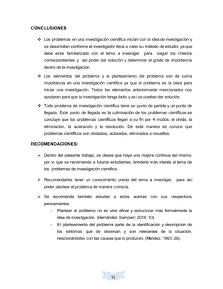 51
CONCLUSIONES
 Los problemas en una investigación científica inician con la idea de investigación y
se desarrollan conforme el investigador lleva a cabo su método de estudio, ya que
debe estar familiarizado con el tema a investigar para seguir los criterios
correspondientes y así poder dar solución y determinar el grado de importancia
dentro de la investigación.
 Los elementos del problema y el planteamiento del problema son de suma
importancia en una investigación científica ya que el problema es la base para
iniciar una investigación. Todos los elementos anteriormente mencionados nos
ayudaran para que la investigación tenga éxito y así se puedan dar solución.
 Todo problema de investigación científica tiene un punto de partida y un punto de
llegada. Este punto de llegada es la culminación de los problemas científicos.se
concluye que los problemas científicos llegan a su fin por 4 modos: el olvido, la
eliminación, la aclaración y la resolución. De esta manera se conoce que
problemas científicos son olvidados, aclarados, eliminados o resueltos.
RECOMENDACIONES:
 Dentro del presente trabajo, se desea que haya una mejora continua del mismo,
por lo que se recomienda a futuros estudiantes, brindarle más interés al tema de
los problemas de investigación científica.
 Recomendarles tener un conocimiento previo del tema a investigar, para así
poder plantear el problema de manera correcta.
 Se recomienda también estudiar a estos autores con sus respectivos
pensamientos:
- Plantear el problema no es sino afinar y estructurar más formalmente la
idea de investigación. (Hernández Sampieri; 2014: 10).
- El planteamiento del problema parte de la identificación y descripción de
los síntomas que de observan y son relevantes de la situación,
relacionándolos con las causas que lo producen. (Méndez; 1993: 29).
 
