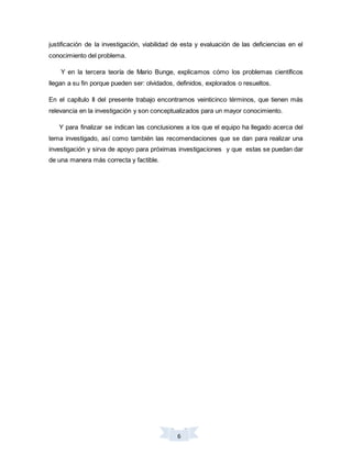 6
justificación de la investigación, viabilidad de esta y evaluación de las deficiencias en el
conocimiento del problema.
Y en la tercera teoría de Mario Bunge, explicamos cómo los problemas científicos
llegan a su fin porque pueden ser: olvidados, definidos, explorados o resueltos.
En el capítulo II del presente trabajo encontramos veinticinco términos, que tienen más
relevancia en la investigación y son conceptualizados para un mayor conocimiento.
Y para finalizar se indican las conclusiones a los que el equipo ha llegado acerca del
tema investigado, así como también las recomendaciones que se dan para realizar una
investigación y sirva de apoyo para próximas investigaciones y que estas se puedan dar
de una manera más correcta y factible.
 