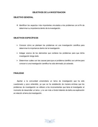 7
OBJETIVOS DE LA INVESTIGACION
OBJETIVO GENERAL
 Identificar los aspectos más importantes vinculados a los problemas con el fin de
determinar su importancia dentro de la investigación.
OBJETIVOS ESPECÍFICOS
 Conocer cómo se plantean los problemas en una investigación científica para
determinar la importancia dentro de la investigación.
 Indagar acerca de los elementos que contiene los problemas para que dicha
investigación tenga éxito.
 Determinar cuáles son las causas para que un problema científico se culmine para
conocer si una investigación científica ha sido eliminado y/o aclarado.
FINALIDAD
Aportar a la comunidad universitaria un tema de investigación que ha sido
cuestionado y poco entendido, ya que se ha establecido de manera errónea que los
problemas de investigación se refieren a los inconvenientes que tiene el investigador al
momento de desarrollar un tema y no van más a fondo tratando de darle una explicación
en relación al tema de investigación.
 