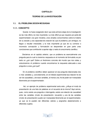 8
CAPITULO I
TEORÍAS DE LA INVESTIGACIÓN
1.1. EL PROBLEMA SEGÚN MCGUIGAN
1.1.1. CONCEPTO
Quizás no fuese exagerado decir que esta primera etapa de la investigación
es las más difícil y la más importante. La más difícil ya que requiere por parte del
experimentador una gran iniciativa, unos amplios conocimientos sobre la materia
de su estudio y una capacidad de creación tal; que el problema, por ambiguo, no
llegue a resultar irresoluble; y la más importante ya que de su correcta o
incorrecta concepción y formulación se desprenden en gran parte unas
conclusiones que contribuirán a aportar algo o nada al conocimiento científico.
Decíamos en el capítulo anterior, que un problema es esencialmente una
pregunta para la cual no tenemos respuesta en el momento de formularla; es por
tanto un ¿por qué? Sobre un fenómeno concreto del mundo que nos rodea, y
solucionamos el problema cuando encontramos la respuesta adecuada a esa
pregunta o a ese ¿por qué?
En el problema científico deben aparecer en esa pregunta relacionadas dos
o más variables y, concretamente, en el método experimental esa relación he de
ser de causalidad, y de esas variables, al menos una, he de poder ser manipulada
libremente por el experimentador.
Así, un ejemplo de problema experimental sería este: ¿influye el modo de
presentación de una lista de palabras en el recuerdo de la misma? Aquí vemos,
pues, como existe una pregunta o interrogante, existe una relación de causalidad
entre las variables (modo de presentación- recuerdo) y una de las variables
(modo de presentación) puede ser manipulada libremente por el experimentador,
ya que se le pueden dar diferentes valores y asignarlos aleatoriamente a
diferentes sujetos.
 