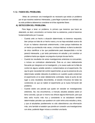 9
1.1.2. FASES DEL PROBLEMA.
Antes de comenzar una investigación es necesario que exista un problema
por el que nosotros estamos interesados, y para llegar a precisar con claridad cuál
es este problema deberemos considerar en él las siguientes fases:
A) DETECCIÓN DEL PROBLEMA.
Para llegar a tener un problema, lo primero que tenemos que hacer es
detectarlo, es decir, encontrarlo o al menos intuir su existencia, y esto lo hacemos
fundamentalmente por 3 causas:
- Cuando ante un hecho o situación determinada, no tenemos respuesta,
bien porque se trata de un hecho nuevo y no se haya estudiado acerca de
él por no haberse observado anteriormente, o bien porque tratándose de
un hecho ya acontecido más veces, o incluso habitual, no llamo la atención
de otros científicos a los que posiblemente pasó desapercibido o no les
pareció interesante, y por tanto permanece sin estudiar y sin constituir un
problema hasta que alguien se pregunta el porqué de ese hecho.
- Cuando los resultados de varias investigaciones anteriores no concuerdan,
o incluso se contradicen abiertamente. Éste es un caso relativamente
frecuente por desgracia en la investigación, y la causa suele ser la falta de
control de alguna variable extraña o contaminadora en el experimento. De
aquí la gran necesidad del control experimental, ya que la presencia de una
determinada variable relevante el problema en cuestión puede contaminar
el experimento al no estar debidamente controlada, hasta el punto de dar
lugar a unos resultados discordantes, el estudio minucioso de todas las
condiciones es que se realizó el experimento ya la nueva formación del
problema.
- Cuando existe una parcela que quedo sin estudiar en investigaciones
anteriores. Así, nos encontramos, a menudo, estudios aislados sobre un
tema concreto, que por sí mismo nos ofrecen alguna información, pero que
ésta sería mucho más rica y consistente si se estudiasen también
determinadas parcelas que quedaron sin cubrir entre unos estudios y otros,
y que al estudiarlas posiblemente no sólo obtendríamos una información
más, sino también el eslabón que pondría en conexión una investigaciones
con otras, pudiendo llegar incluso a constituir una teoría.
 