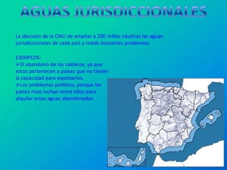 La decisión de la ONU de ampliar a 200 millas náuticas las aguas
jurisdiccionales de cada país a traído bastantes problemas.

EJEMPLOS:
El abandono de los calderos, ya que
estos pertenecen a países que no tienen
la capacidad para explotarlos.
Los problemas políticos, porque los
países ricos luchan entre ellos para
alquilar estas aguas abandonadas.
 