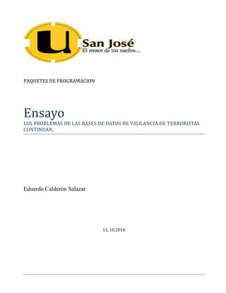 PAQUETES DE PROGRAMACION 
Ensayo LOS PROBLEMAS DE LAS BASES DE DATOS DE VIGILANCIA DE TERRORISTAS 
CONTINUAN. 
Eduardo Calderón Salazar 
13, 10,2014 
 