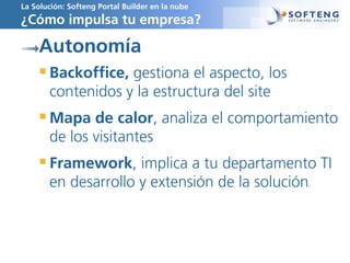 La Solución: Softeng Portal Builder en la nube
¿Cómo impulsa tu empresa?
Autonomía
Backoffice, gestiona el aspecto, los
contenidos y la estructura del site
Mapa de calor, analiza el comportamiento
de los visitantes
Framework, implica a tu departamento TI
en desarrollo y extensión de la solución.
 
