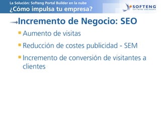 La Solución: Softeng Portal Builder en la nube
¿Cómo impulsa tu empresa?
Incremento de Negocio: SEO
Aumento de visitas
Reducción de costes publicidad - SEM
Incremento de conversión de visitantes a
clientes
 