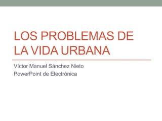 LOS PROBLEMAS DE
LA VIDA URBANA
Víctor Manuel Sánchez Nieto
PowerPoint de Electrónica
 