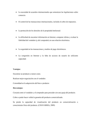 La necesidad de acuerdos internacionales que armonicen las legislaciones sobre comercio. 
El control de las transacciones internacionales, incluido el cobro de impuestos. 
La protección de los derechos de la propiedad intelectual. 
La dificultad de encontrar información en Internet, comparar ofertas y evaluar la fiabilidad del vendedor (y del comprador) en una relación electrónica. 
La seguridad en las transacciones y medios de pago electrónicos. 
La congestión en Internet y la falta de accesos de usuario de suficiente capacidad. 
Ventajas: 
Encontrar un producto a menor costo. 
Realizar mejor negociación con el vendedor. 
Comodidad en la adquisición del bien o producto 
Desventajas: 
Cercanía entre el vendedor y el comprador para proceder con una queja del producto. 
Cobro o poder hacer valida la garantía del producto comercializado. 
Se pierde la capacidad de visualización del producto en comercialización o conocimiento físico del producto. (CHAVARRIA, 2009) 
 