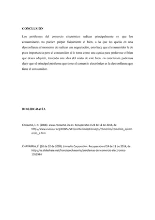 CONCLUSIÓN 
Los problemas del comercio electrónico radican principalmente en que los consumidores no pueden palpar físicamente el bien, a lo que les queda en una desconfianza al momento de realizar una negociación, esto hace que el consumidor le de poca importancia pero el consumidor si lo toma como una ayuda para proformar el bien que desea adquirir, teniendo una idea del costo de este bien, en conclusión podemos decir que el principal problema que tiene el comercio electrónico es la desconfianza que tiene el consumidor. 
BIBLIOGRAFÍA 
Consumo, I. N. (2008). www.consumo-inc.es. Recuperado el 24 de 11 de 2014, de http://www.eurosur.org/CONSUVEC/contenidos/Consejos/comercio/comercio_e/comercio_e.htm 
CHAVARRIA, F. (20 de 02 de 2009). LinkedIn Corporation. Recuperado el 24 de 11 de 2014, de http://es.slideshare.net/franciscochavarria/problemas-del-comercio-electronico- 1052984 
