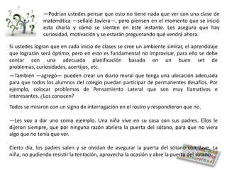 ―Podrían ustedes pensar que esto no tiene nada que ver con una clase de
              matemática ―señaló Javiera―, pero piensen en el momento que se inició
              esta charla y cómo se sienten en este instante. Les aseguro que hay
              curiosidad, motivación y se estarán preguntando qué vendrá ahora.

Si ustedes logran que en cada inicio de clases se cree un ambiente similar, el aprendizaje
que lograrán será óptimo, pero en esto es fundamental no improvisar, para ello se debe
contar con una adecuada planificación basada en un buen set de
problemas, curiosidades, acertijos, etc.
―También ―agregó― pueden crear un diario mural que tenga una ubicación adecuada
para que todos los alumnos del colegio puedan participar de permanentes desafíos. Por
ejemplo, colocar problemas de Pensamiento Lateral que son muy llamativos e
interesantes. ¿Los conocen?
Todos se miraron con un signo de interrogación en el rostro y respondieron que no.

―Les voy a dar uno como ejemplo. Una niña vive en su casa con sus padres. Ellos le
dijeron siempre, que por ninguna razón abriera la puerta del sótano, para que no viera
algo que no tenía que ver.

Cierto día, los padres salen y se olvidan de asegurar la puerta del sótano con llave. La
niña, no pudiendo resistir la tentación, aprovecha la ocasión y abre la puerta del sótano.
 