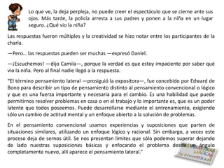 Lo que ve, la deja perpleja, no puede creer el espectáculo que se cierne ante sus
         ojos. Más tarde, la policía arresta a sus padres y ponen a la niña en un lugar
         seguro. ¿Qué vio la niña?
Las respuestas fueron múltiples y la creatividad se hizo notar entre los participantes de la
charla.
―Pero… las respuestas pueden ser muchas ―expresó Daniel.
―¡Escuchemos! ―dijo Camila―, porque la verdad es que estoy impaciente por saber qué
vio la niña. Pero al final nadie llegó a la respuesta.
“El término pensamiento lateral ―prosiguió la expositora―, fue concebido por Edward de
Bono para describir un tipo de pensamiento distinto al pensamiento convencional o lógico
y que es una fuerza importante y necesaria para el cambio. Es una habilidad que puede
permitirnos resolver problemas en casa o en el trabajo y lo importante es, que es un poder
latente que todos poseemos. Puede desarrollarse mediante el entrenamiento, exigiendo
sólo un cambio de actitud mental y un enfoque abierto a la solución de problemas.
En el pensamiento convencional usamos experiencias y suposiciones que parten de
situaciones similares, utilizando un enfoque lógico y racional. Sin embargo, a veces este
proceso deja de sernos útil. Se nos presentan límites que sólo podemos superar dejando
de lado nuestras suposiciones básicas y enfocando el problema desde un ángulo
completamente nuevo, allí aparece el pensamiento lateral.”
 