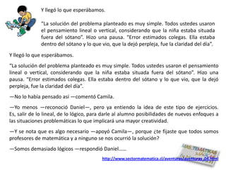Y llegó lo que esperábamos.

              “La solución del problema planteado es muy simple. Todos ustedes usaron
              el pensamiento lineal o vertical, considerando que la niña estaba situada
              fuera del sótano”. Hizo una pausa. “Error estimados colegas. Ella estaba
              dentro del sótano y lo que vio, que la dejó perpleja, fue la claridad del día”.
Y llegó lo que esperábamos.
“La solución del problema planteado es muy simple. Todos ustedes usaron el pensamiento
lineal o vertical, considerando que la niña estaba situada fuera del sótano”. Hizo una
pausa. “Error estimados colegas. Ella estaba dentro del sótano y lo que vio, que la dejó
perpleja, fue la claridad del día”.
―No lo había pensado así ―comentó Camila.
―Yo menos ―reconoció Daniel―, pero ya entiendo la idea de este tipo de ejercicios.
Es, salir de lo lineal, de lo lógico, para darle al alumno posibilidades de nuevos enfoques a
las situaciones problemáticas lo que implicará una mayor creatividad.
―Y se nota que es algo necesario ―apoyó Camila―, porque ¿te fijaste que todos somos
profesores de matemática y a ninguno se nos ocurrió la solución?
―Somos demasiado lógicos ―respondió Daniel……
                                         http://www.sectormatematica.cl/aventuras/aventuras_04.html
 