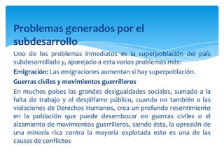 Problemas generados por el
subdesarrollo
Uno de los problemas inmediatos es la superpoblación del país
subdesarrollado y, aparejado a esta varios problemas más:
Emigración: Las emigraciones aumentan si hay superpoblación.
Guerras civiles y movimientos guerrilleros
En muchos países las grandes desigualdades sociales, sumado a la
falta de trabajo y al despilfarro público, cuando no también a las
violaciones de Derechos Humanos, crea un profundo resentimiento
en la población que puede desembocar en guerras civiles o el
alzamiento de movimientos guerrilleros, siendo ésta, la opresión de
una minoría rica contra la mayoría explotada esto es una de las
causas de conflictos
 
