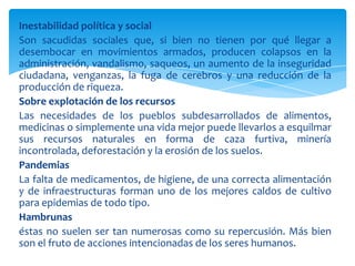 Inestabilidad política y social
Son sacudidas sociales que, si bien no tienen por qué llegar a
desembocar en movimientos armados, producen colapsos en la
administración, vandalismo, saqueos, un aumento de la inseguridad
ciudadana, venganzas, la fuga de cerebros y una reducción de la
producción de riqueza.
Sobre explotación de los recursos
Las necesidades de los pueblos subdesarrollados de alimentos,
medicinas o simplemente una vida mejor puede llevarlos a esquilmar
sus recursos naturales en forma de caza furtiva, minería
incontrolada, deforestación y la erosión de los suelos.
Pandemias
La falta de medicamentos, de higiene, de una correcta alimentación
y de infraestructuras forman uno de los mejores caldos de cultivo
para epidemias de todo tipo.
Hambrunas
éstas no suelen ser tan numerosas como su repercusión. Más bien
son el fruto de acciones intencionadas de los seres humanos.
 