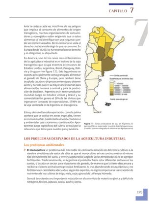 7
7
CAPÍTULO
179
Ante la certeza cada vez más firme de los peligros
que implica el consumo de alimentos de origen
transgénico, muchas organizaciones de consumi-
dores y ecologistas están exigiendo que a estos
alimentos se los identifique con una etiqueta cuan-
do son comercializados. De lo contrario se viola el
derecho ciudadano de elegir lo que se consume. En
Europadesde el 2003 se hareconocido ese derecho
y es obligatorio su etiquetado.
En América, uno de los casos más emblemáticos
de la agricultura industrial es el cultivo de la soja
transgénica que ocupa enormes extensiones de
Estados Unidos, Argentina, Brasil, Paraguay, Boli-
via y Uruguay (ver figura 7.7). Esta leguminosa se
exportaprincipalmentecomogranoparaalimentar
el ganado de China y Europa, pero también tiene
acopladalacadenadeprocesamientoparaobtener
aceite yharinas queen su mayoríase exportan para
alimentación humana o animal y para la produc-
ción de biodiesel. Argentina es el tercer productor
mundial, luego de Estados Unidos y Brasil y su
comercialización genera el 26% de las divisas que
ingresan en concepto de exportaciones. El 99% de
la soja sembrada en la Argentina es transgénica.
Estosyotroscultivos deexportación,comolapalma
aceitera que se cultiva en zonas tropicales, tienen
encomúnmuchasproblemáticas socioeconómicas
yambientales quetrataremos acontinuación. Apor-
taremos datos específicos del cultivo de soja por la
relevancia que tiene para nuestro país y América.
Figura 7.7. Zonas productoras de soja en Argentina. El
país es el tercer exportador mundial de esta leguminosa.
(Fuente: Sistema Integrado de Información Agropecuaria)
LOS PROBLEMAS DERIVADOS DE LA AGRICULTURA INDUSTRIAL
Los problemas ambientales
El monocultivo: el problema más ostensible de eliminar la rotación de diferentes cultivos o la
siembra simultánea de varios de ellos es que el monocultivo extrae continuamente el mismo
tipo de nutrientes del suelo, y termina agotándolo luego de varias temporadas si no se agregan
fertilizantes. Tradicionalmente, en Argentina el productor hacía rotar diferentes cultivos en los
suelos, o dejaba un sector para el pastoreo de ganado, de manera que la tierra descansara y
recibiera el abono animal como principal fertilizante. Al irse abandonando estas prácticas y no
fertilizarseen cantidades adecuadas, segúnlos expertos, nologró compensarse laextracción de
nutrientes de los cultivos de trigo, maíz, soja y girasol de la Pampa Húmeda.
Se está detectando una importante reducción en el contenido de materia orgánica y déficit de
nitrógeno, fósforo, potasio, calcio, azufre y otros.
 