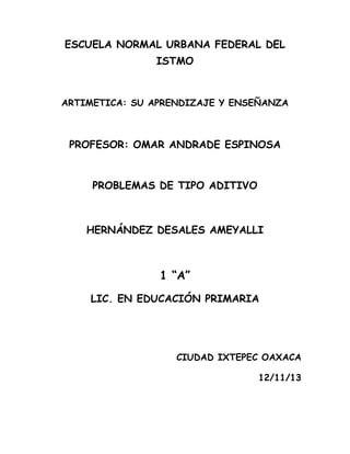 ESCUELA NORMAL URBANA FEDERAL DEL
ISTMO

ARTIMETICA: SU APRENDIZAJE Y ENSEÑANZA

PROFESOR: OMAR ANDRADE ESPINOSA

PROBLEMAS DE TIPO ADITIVO

HERNÁNDEZ DESALES AMEYALLI

1 “A”
LIC. EN EDUCACIÓN PRIMARIA

CIUDAD IXTEPEC OAXACA
12/11/13

 