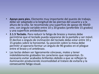 • Apoyo para pies. Elemento muy importante del puesto de trabajo,
debe ser adaptado a la longitud de las piernas del usuario y a la
altura de la silla. Se recomienda una superficie de apoyo de 40x50
cms. con ángulo variable entre 10 y 20 grados (preferible 15 grados)
y una superficie antideslizante.
• 2.1.5 Teclado. Para reducir la fatiga de brazos y manos debe
permitirse que el teclado pueda separarse de la pantalla y ser móvil.
El declive o ángulo de inclinación del teclado debe estar entre 10 y
15 grados sobre la horizontal. Su posición sobre la mesa debe
permitir al operario formar un ángulo de 90 grados en el pliegue
entre el brazo y el antebrazo.
• Las teclas deben ser ligeramente cóncavas, mates y tener
indeleblemente grabados los caracteres que representan. Es
necesario evitar acabados brillantes debido a que se reflejan la
iluminación produciendo incomodidad al tratare de evitarla y la
consecuente fatiga visual.
 