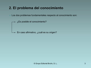 2. El problema del conocimiento Los dos problemas fundamentales respecto al conocimiento son: ¿Es posible el conocimiento?En caso afirmativo, ¿cuál es su origen?© Grupo Editorial Bruño, S. L.3