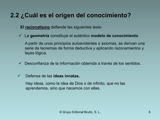  René Descartes recogió una serie de argumentos que apoyan la tesis de que el mundo no es cognoscible y que es posible dudar de todos los conocimientos que tenemos. Su finalidad era, sin embargo, refutar dichos argumentos. La duda cartesiana se refiere a:El conocimiento del mundoPercepciones ilusoriasNos obligan a dudar de todo el conocimiento que obtenemos a partir de los sentidos.El sueñoEl conocimiento matemáticoUn genio maligno nos podría engañar respecto a la veracidad de los enunciados matemáticos.© Grupo Editorial Bruño, S. L.5